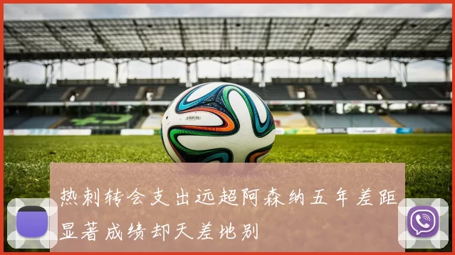 热刺转会支出远超阿森纳五年差距显著成绩却天差地别