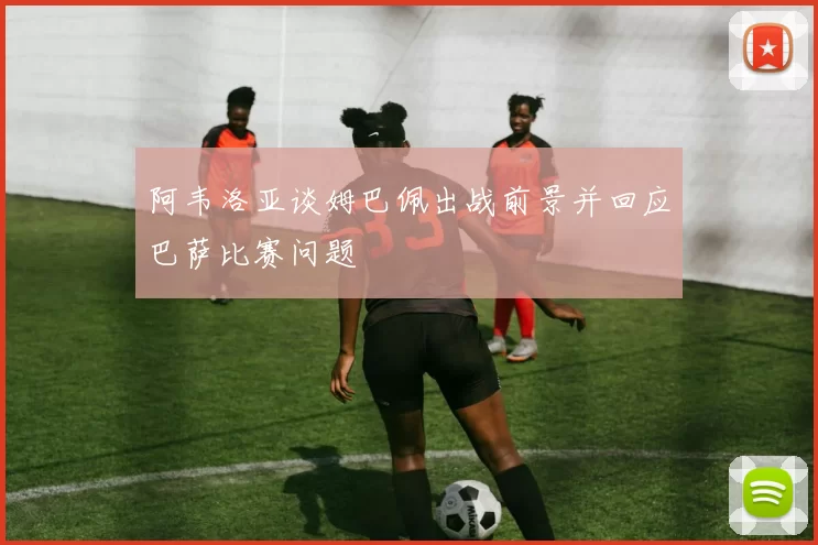 阿韦洛亚谈姆巴佩出战前景并回应巴萨比赛问题
