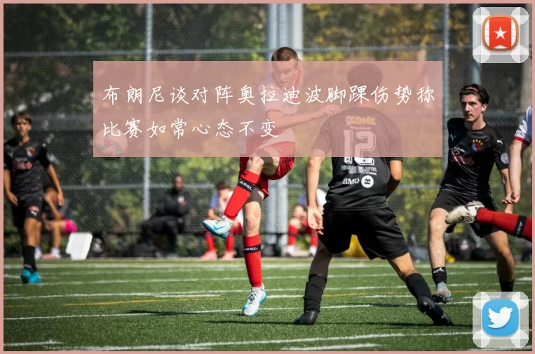 布朗尼谈对阵奥拉迪波脚踝伤势称比赛如常心态不变