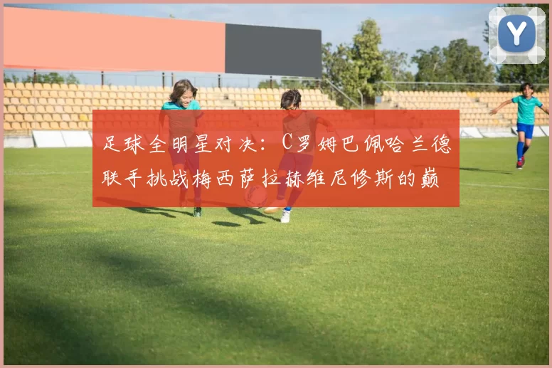 足球全明星对决：C罗姆巴佩哈兰德联手挑战梅西萨拉赫维尼修斯的巅峰之战