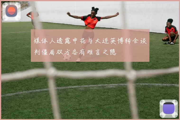 媒体人透露申花与大连英博转会谈判僵局双方各有难言之隐
