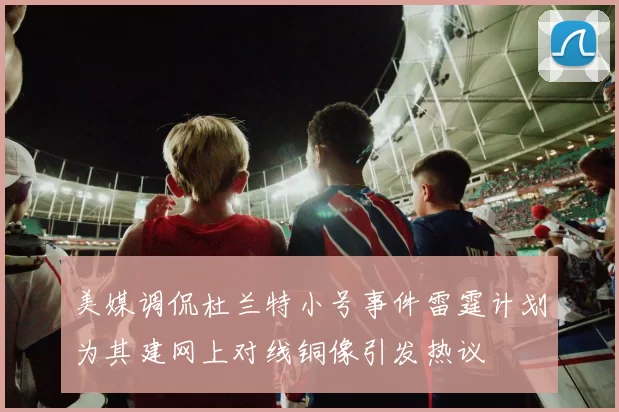 美媒调侃杜兰特小号事件雷霆计划为其建网上对线铜像引发热议