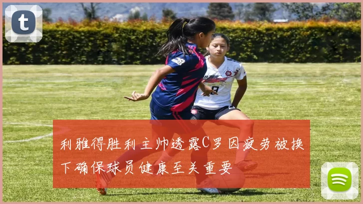 利雅得胜利主帅透露C罗因疲劳被换下确保球员健康至关重要
