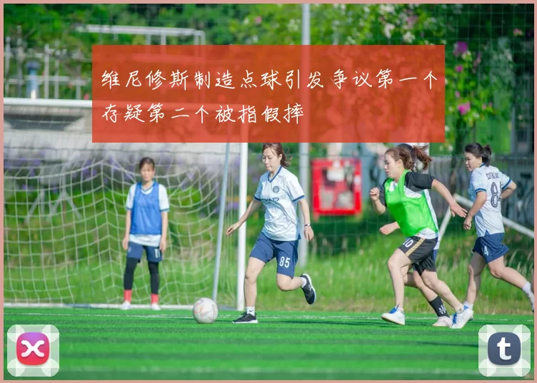 维尼修斯制造点球引发争议第一个存疑第二个被指假摔