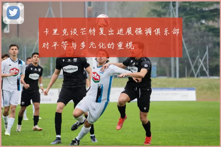 卡里克谈芒特复出进展强调俱乐部对平等与多元化的重视