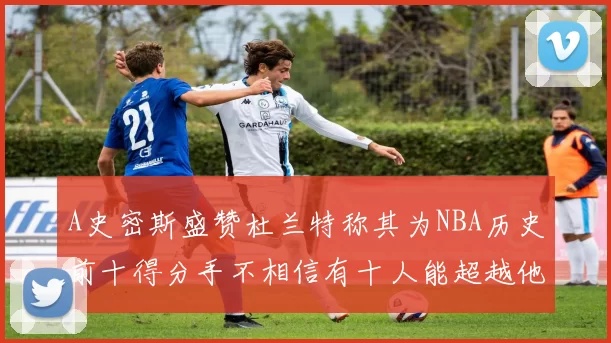 A史密斯盛赞杜兰特称其为NBA历史前十得分手不相信有十人能超越他