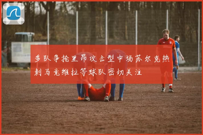 多队争抢里昂攻击型中场苏尔克热刺马竞维拉等球队密切关注
