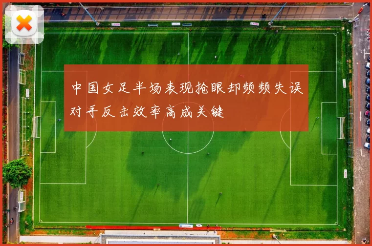 中国女足半场表现抢眼却频频失误对手反击效率高成关键