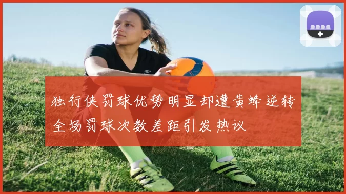 独行侠罚球优势明显却遭黄蜂逆转全场罚球次数差距引发热议