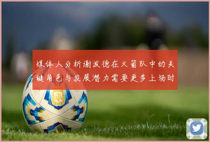 媒体人分析谢泼德在火箭队中的关键角色与发展潜力需要更多上场时间