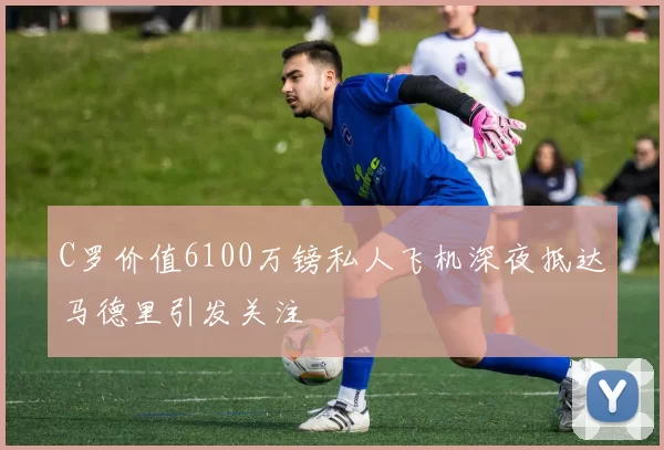 C罗价值6100万镑私人飞机深夜抵达马德里引发关注