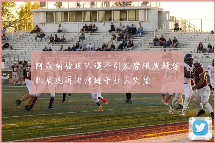 阿森纳被狼队逼平引发摩根质疑球队表现再次掉链子让人失望