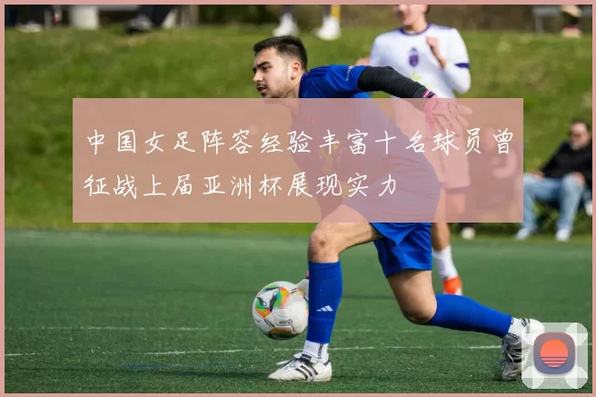 中国女足阵容经验丰富十名球员曾征战上届亚洲杯展现实力