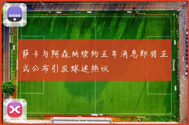 萨卡与阿森纳续约五年消息即将正式公布引发球迷热议