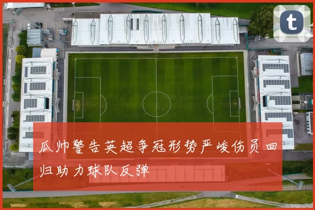 瓜帅警告英超争冠形势严峻伤员回归助力球队反弹