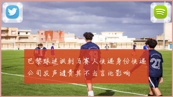 巴黎球迷讽刺马赛人快递身份快递公司发声谴责其不当言论影响