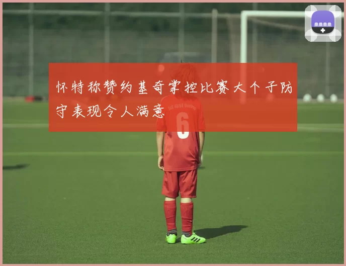 怀特称赞约基奇掌控比赛大个子防守表现令人满意