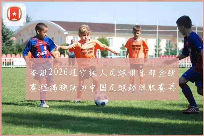 奋进2026辽宁铁人足球俱乐部全新赛程揭晓助力中国足球超级联赛再创辉煌