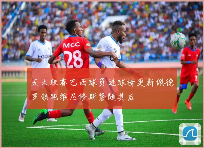 五大联赛巴西球员进球榜更新佩德罗领跑维尼修斯紧随其后