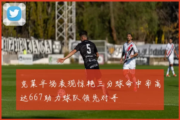 克莱半场表现惊艳三分球命中率高达667助力球队领先对手