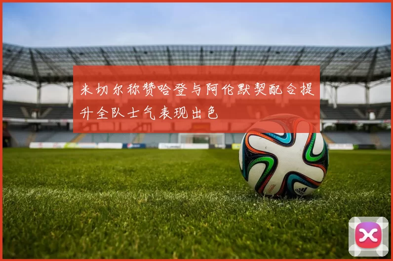 米切尔称赞哈登与阿伦默契配合提升全队士气表现出色