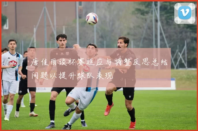 唐佳丽谈杯赛适应与调整反思总结问题以提升球队表现