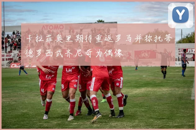 卡拉菲奥里期待重返罗马并称托蒂德罗西武齐尼奇为偶像