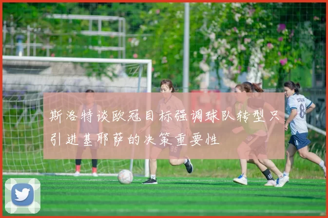 斯洛特谈欧冠目标强调球队转型只引进基耶萨的决策重要性