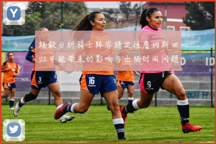 杨毅分析骑士阵容稳定性詹姆斯回归可能带来的影响与出场时间问题