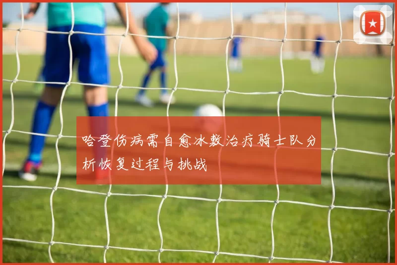 哈登伤病需自愈冰敷治疗骑士队分析恢复过程与挑战