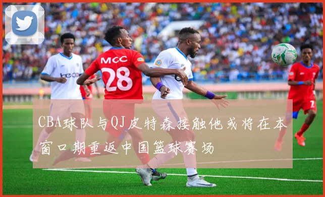 CBA球队与QJ皮特森接触他或将在本窗口期重返中国篮球赛场