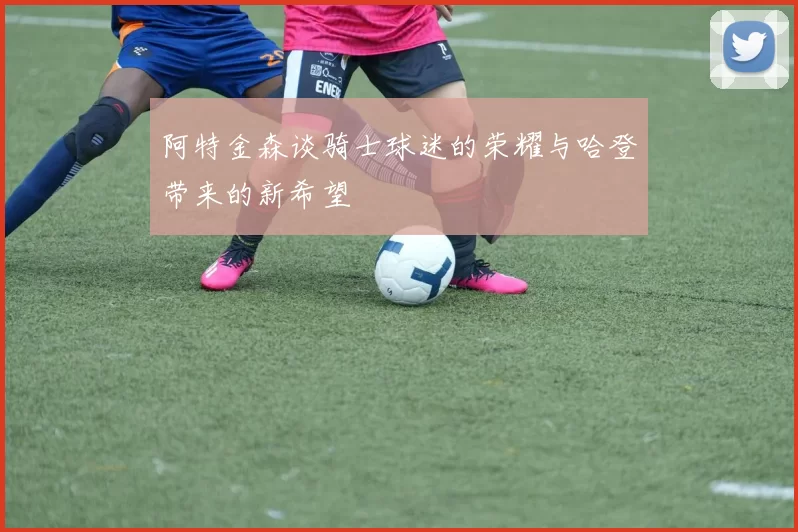 阿特金森谈骑士球迷的荣耀与哈登带来的新希望