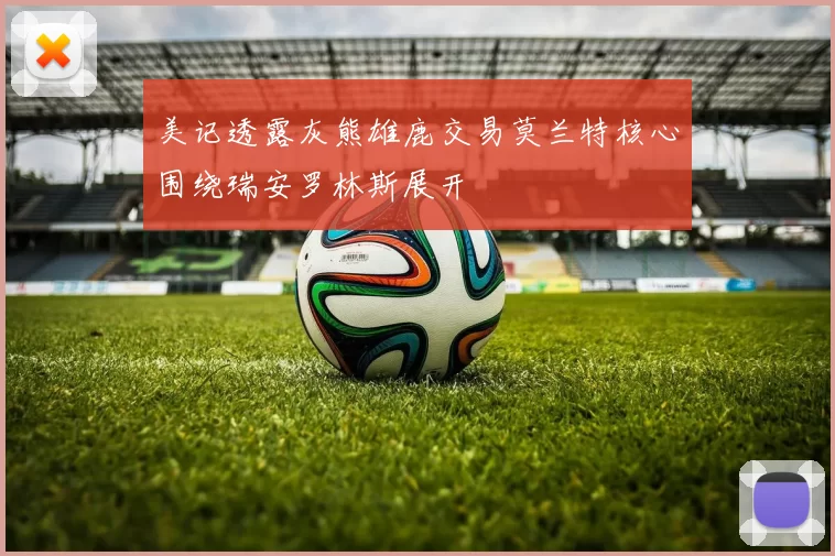 美记透露灰熊雄鹿交易莫兰特核心围绕瑞安罗林斯展开