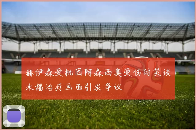 赫伊森受批因阿森西奥受伤时笑谈未播治疗画面引发争议