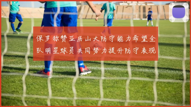 保罗称赞亚历山大防守能力希望全队明星球员共同努力提升防守表现