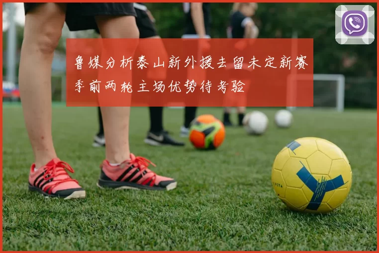 鲁媒分析泰山新外援去留未定新赛季前两轮主场优势待考验
