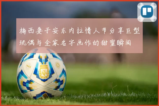 梅西妻子安东内拉情人节分享巨型玩偶与全家名字画作的甜蜜瞬间